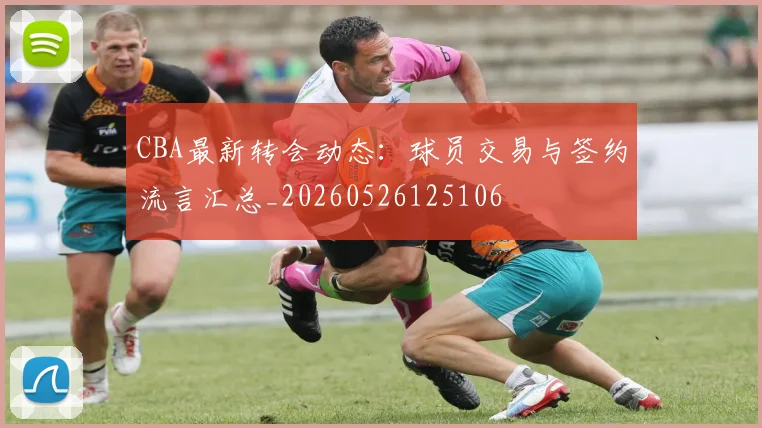 CBA最新转会动态：球员交易与签约流言汇总_20260526125106
