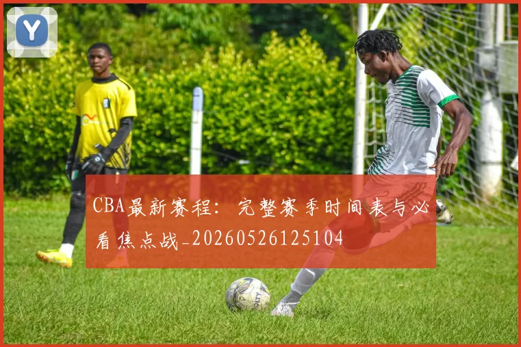 CBA最新赛程：完整赛季时间表与必看焦点战_20260526125104