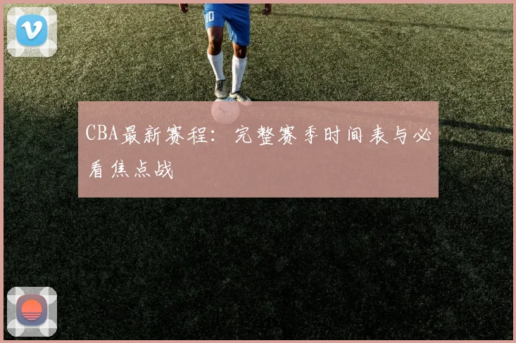 CBA最新赛程:完整赛季时间表与必看焦点战